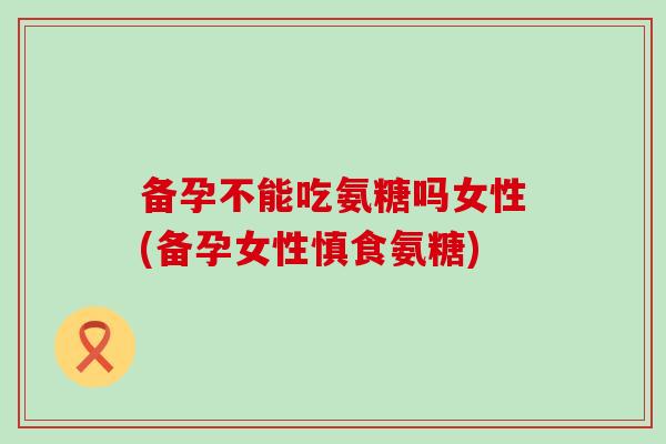 备孕不能吃氨糖吗女性(备孕女性慎食氨糖)-第1张图片-氨糖科普网