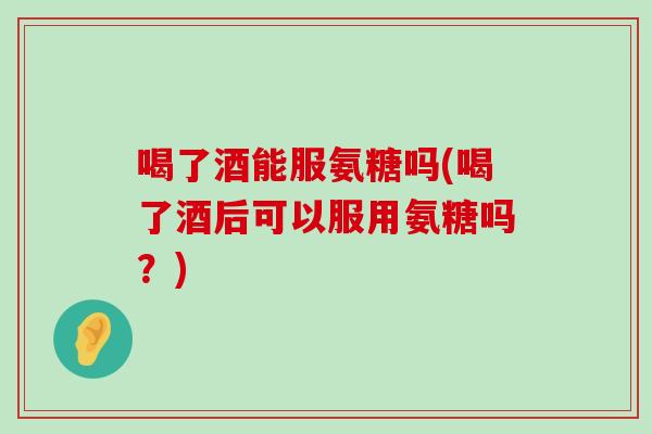 喝了酒能服氨糖吗(喝了酒后可以服用氨糖吗?)-第1张图片-氨糖科普网 喝了酒能服氨糖吗(喝了酒后可以服用氨糖吗?)-第1张图片-氨糖科普网