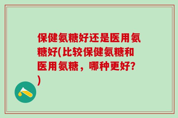 保健氨糖好还是医用氨糖好(比较保健氨糖和医用氨糖,哪种更好?)-第1张图片-氨糖科普网 保健氨糖好还是医用氨糖好(比较保健氨糖和医用氨糖,哪种更好?)-第1张图片-氨糖科普网