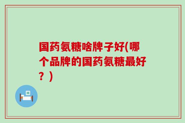 国药氨糖啥牌子好(哪个品牌的国药氨糖最好?)-第1张图片-氨糖科普网 国药氨糖啥牌子好(哪个品牌的国药氨糖最好?)-第1张图片-氨糖科普网
