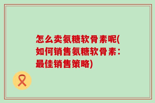 怎么卖氨糖软骨素呢(如何销售氨糖软骨素:最佳销售策略)-第1张图片-氨糖科普网 怎么卖氨糖软骨素呢(如何销售氨糖软骨素:最佳销售策略)-第1张图片-氨糖科普网