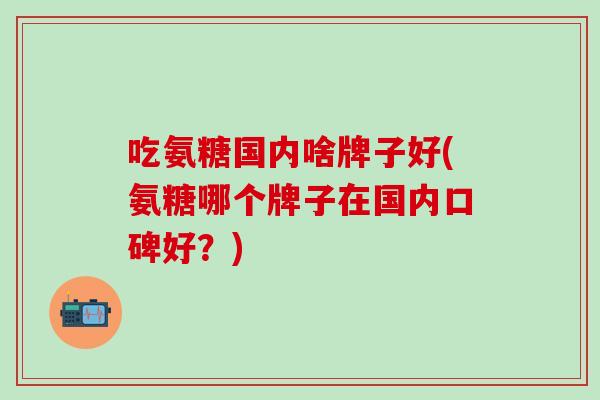 吃氨糖国内啥牌子好(氨糖哪个牌子在国内口碑好?)-第1张图片-氨糖科普网 吃氨糖国内啥牌子好(氨糖哪个牌子在国内口碑好?)-第1张图片-氨糖科普网