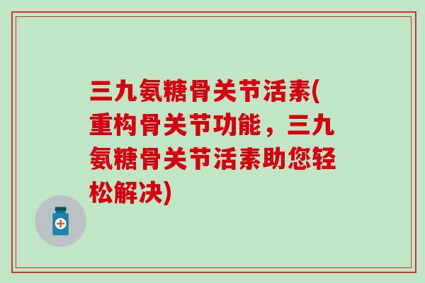 三九氨糖骨关节活素(重构骨关节功能,三九氨糖骨关节活素助您轻松解决)-第1张图片-氨糖科普网 三九氨糖骨关节活素(重构骨关节功能,三九氨糖骨关节活素助您轻松解决)-第1张图片-氨糖科普网