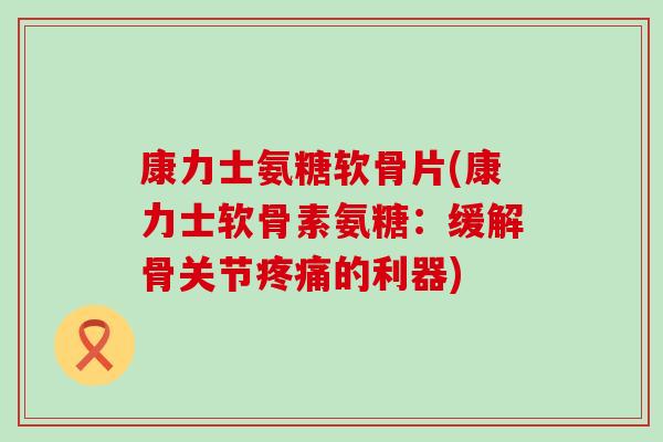 康力士氨糖软骨片(康力士软骨素氨糖：缓解骨关节疼痛的利器)-第1张图片-氨糖科普网