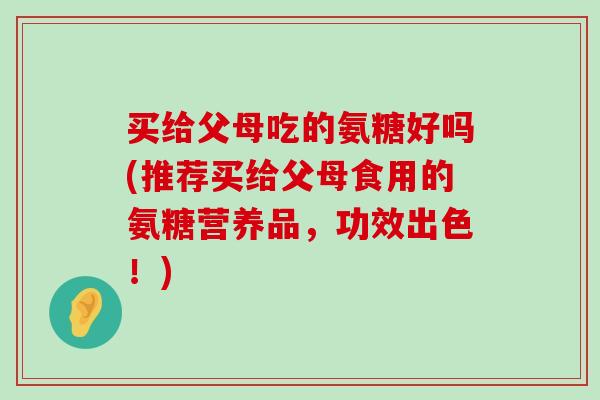 买给父母吃的氨糖好吗(推荐买给父母食用的氨糖营养品，功效出色！)-第1张图片-氨糖科普网
