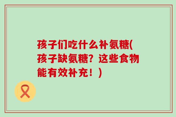 孩子们吃什么补氨糖(孩子缺氨糖？这些食物能有效补充！)-第1张图片-氨糖科普网