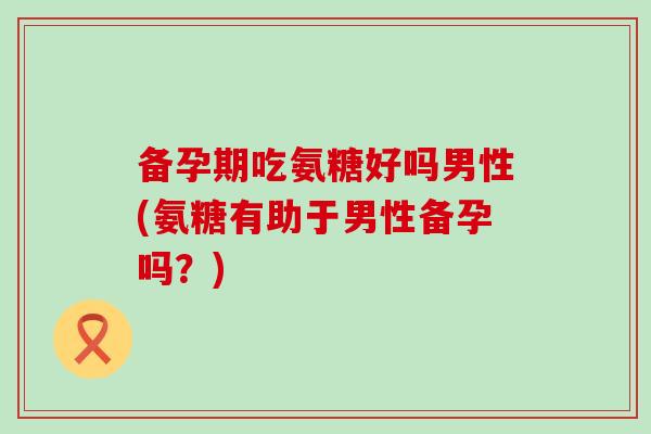 备孕期吃氨糖好吗男性(氨糖有助于男性备孕吗?)-第1张图片-氨糖科普网 备孕期吃氨糖好吗男性(氨糖有助于男性备孕吗?)-第1张图片-氨糖科普网