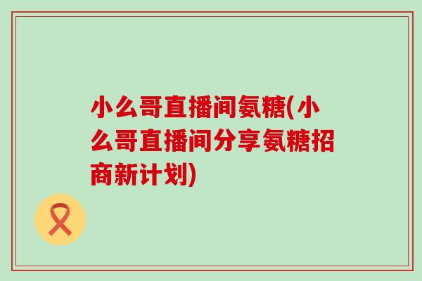 小么哥直播间氨糖(小么哥直播间分享氨糖招商新计划)-第1张图片-氨糖科普网 小么哥直播间氨糖(小么哥直播间分享氨糖招商新计划)-第1张图片-氨糖科普网