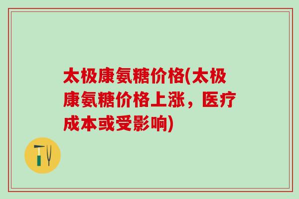 太极康氨糖价格(太极康氨糖价格上涨，医疗成本或受影响)-第1张图片-氨糖科普网