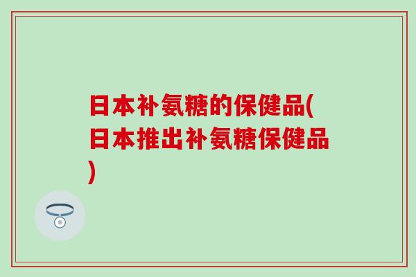 日本补氨糖的保健品(日本推出补氨糖保健品)-第1张图片-氨糖科普网 日本补氨糖的保健品(日本推出补氨糖保健品)-第1张图片-氨糖科普网