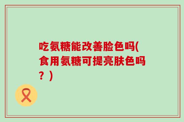 吃氨糖能改善脸色吗(食用氨糖可提亮肤色吗?)-第1张图片-氨糖科普网 吃氨糖能改善脸色吗(食用氨糖可提亮肤色吗?)-第1张图片-氨糖科普网