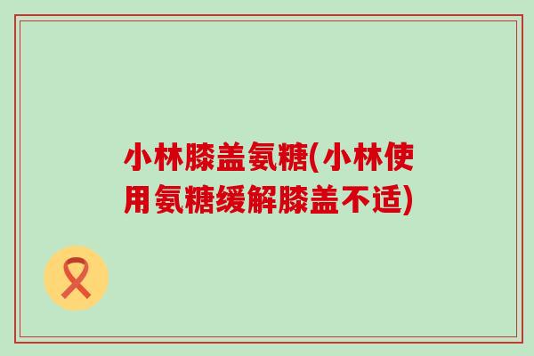 小林膝盖氨糖(小林使用氨糖缓解膝盖不适)-第1张图片-氨糖科普网 小林膝盖氨糖(小林使用氨糖缓解膝盖不适)-第1张图片-氨糖科普网