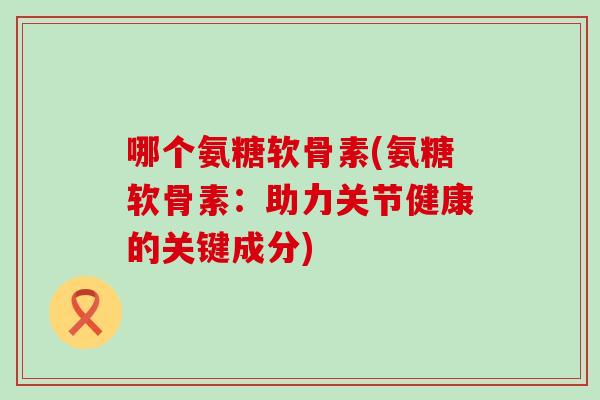 哪个氨糖软骨素(氨糖软骨素：助力关节健康的关键成分)-第1张图片-氨糖科普网