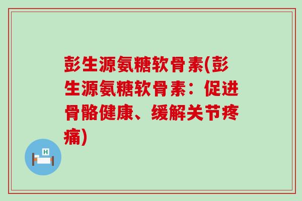 彭生源氨糖软骨素(彭生源氨糖软骨素:促进骨骼健康、缓解关节疼痛)-第1张图片-氨糖科普网 彭生源氨糖软骨素(彭生源氨糖软骨素:促进骨骼健康、缓解关节疼痛)-第1张图片-氨糖科普网