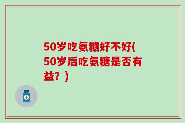 50岁吃氨糖好不好(50岁后吃氨糖是否有益?)-第1张图片-氨糖科普网 50岁吃氨糖好不好(50岁后吃氨糖是否有益?)-第1张图片-氨糖科普网
