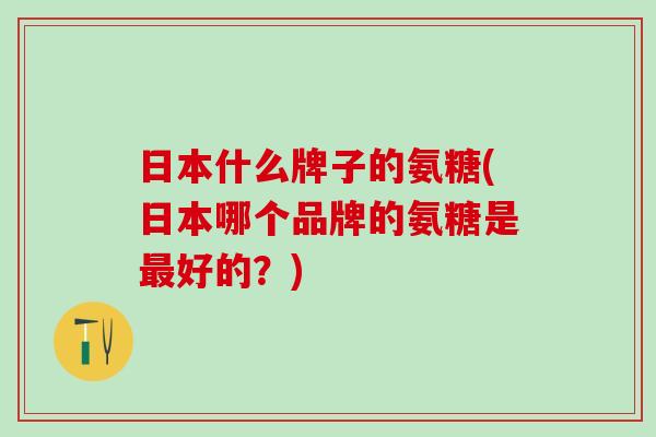 日本什么牌子的氨糖(日本哪个品牌的氨糖是最好的?)-第1张图片-氨糖科普网 日本什么牌子的氨糖(日本哪个品牌的氨糖是最好的?)-第1张图片-氨糖科普网