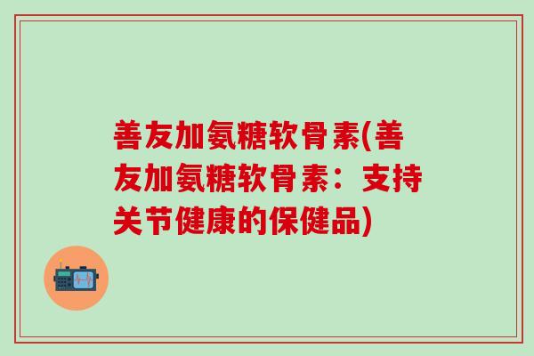 善友加氨糖软骨素(善友加氨糖软骨素:支持关节健康的保健品)-第1张图片-氨糖科普网 善友加氨糖软骨素(善友加氨糖软骨素:支持关节健康的保健品)-第1张图片-氨糖科普网
