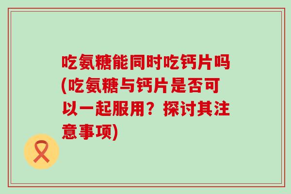 吃氨糖能同时吃钙片吗(吃氨糖与钙片是否可以一起服用?探讨其注意事项)-第1张图片-氨糖科普网 吃氨糖能同时吃钙片吗(吃氨糖与钙片是否可以一起服用?探讨其注意事项)-第1张图片-氨糖科普网