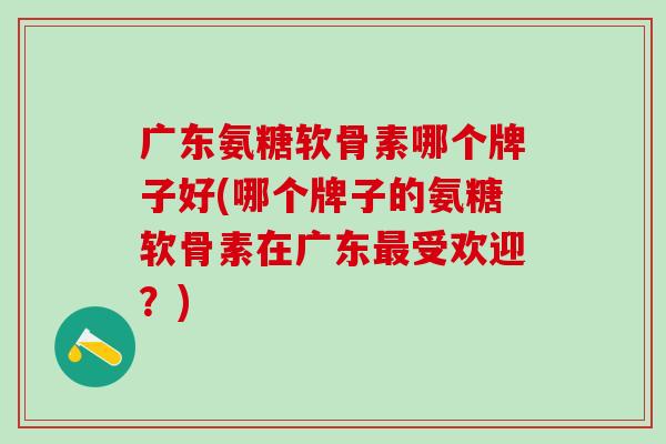 广东氨糖软骨素哪个牌子好(哪个牌子的氨糖软骨素在广东最受欢迎？)-第1张图片-氨糖科普网