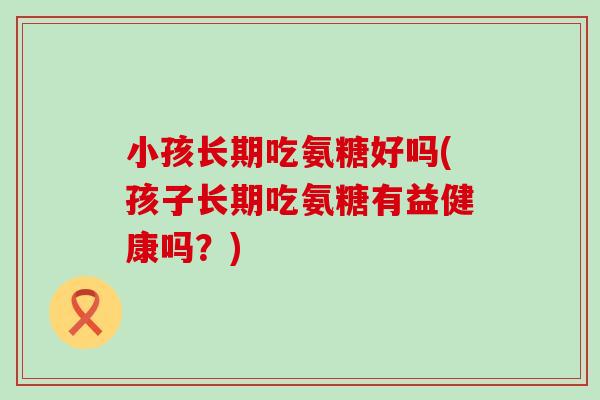 小孩长期吃氨糖好吗(孩子长期吃氨糖有益健康吗?)-第1张图片-氨糖科普网 小孩长期吃氨糖好吗(孩子长期吃氨糖有益健康吗?)-第1张图片-氨糖科普网