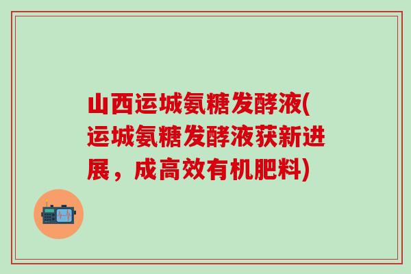山西运城氨糖发酵液(运城氨糖发酵液获新进展,成高效有机肥料)-第1张图片-氨糖科普网 山西运城氨糖发酵液(运城氨糖发酵液获新进展,成高效有机肥料)-第1张图片-氨糖科普网