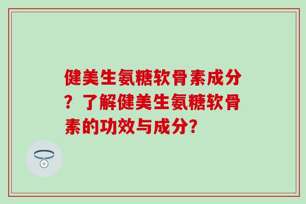 健美生氨糖软骨素成分？了解健美生氨糖软骨素的功效与成分？-第1张图片-氨糖科普网