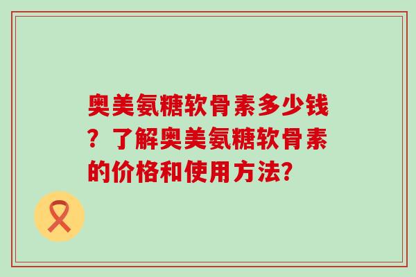 奥美氨糖软骨素多少钱?了解奥美氨糖软骨素的价格和使用方法?-第1张图片-氨糖科普网 奥美氨糖软骨素多少钱?了解奥美氨糖软骨素的价格和使用方法?-第1张图片-氨糖科普网