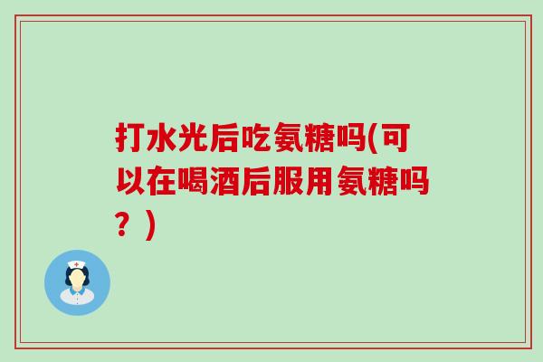 打水光后吃氨糖吗(可以在喝酒后服用氨糖吗?)-第1张图片-氨糖科普网 打水光后吃氨糖吗(可以在喝酒后服用氨糖吗?)-第1张图片-氨糖科普网