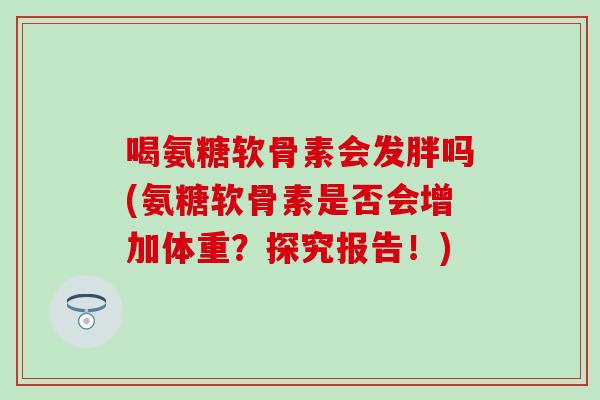 喝氨糖软骨素会发胖吗(氨糖软骨素是否会增加体重?探究报告!)-第1张图片-氨糖科普网 喝氨糖软骨素会发胖吗(氨糖软骨素是否会增加体重?探究报告!)-第1张图片-氨糖科普网