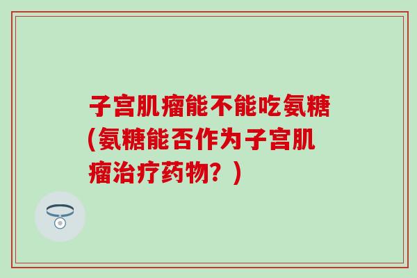 子宫肌瘤能不能吃氨糖(氨糖能否作为子宫肌瘤治疗药物?)-第1张图片-氨糖科普网 子宫肌瘤能不能吃氨糖(氨糖能否作为子宫肌瘤治疗药物?)-第1张图片-氨糖科普网