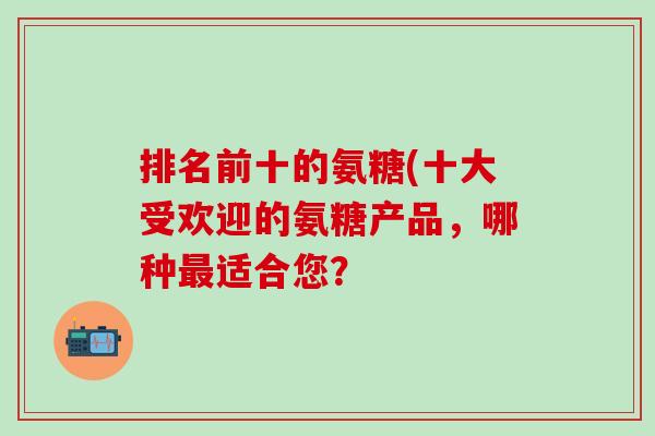 排名前十的氨糖(十大受欢迎的氨糖产品,哪种最适合您?-第1张图片-氨糖科普网 排名前十的氨糖(十大受欢迎的氨糖产品,哪种最适合您?-第1张图片-氨糖科普网