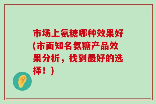 市场上氨糖哪种效果好(市面知名氨糖产品效果分析，找到最好的选择！)-第1张图片-氨糖科普网