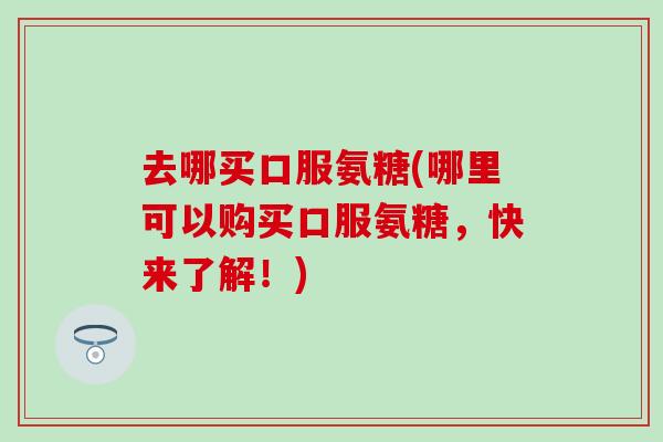 去哪买口服氨糖(哪里可以购买口服氨糖,快来了解!)-第1张图片-氨糖科普网 去哪买口服氨糖(哪里可以购买口服氨糖,快来了解!)-第1张图片-氨糖科普网
