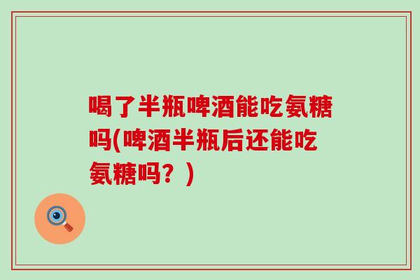 喝了半瓶啤酒能吃氨糖吗(啤酒半瓶后还能吃氨糖吗？)-第1张图片-氨糖科普网