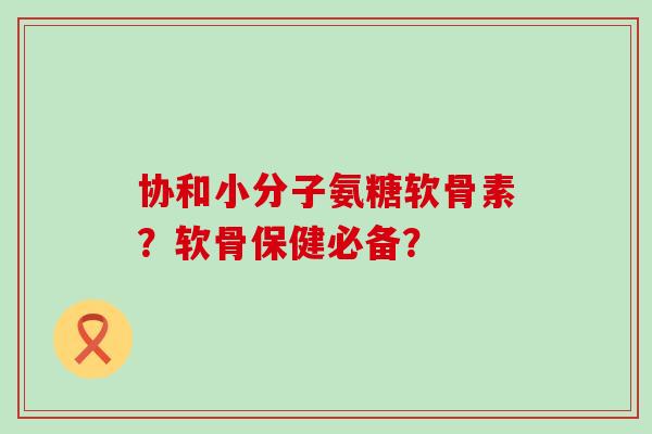 协和小分子氨糖软骨素?软骨保健必备?-第1张图片-氨糖科普网 协和小分子氨糖软骨素?软骨保健必备?-第1张图片-氨糖科普网