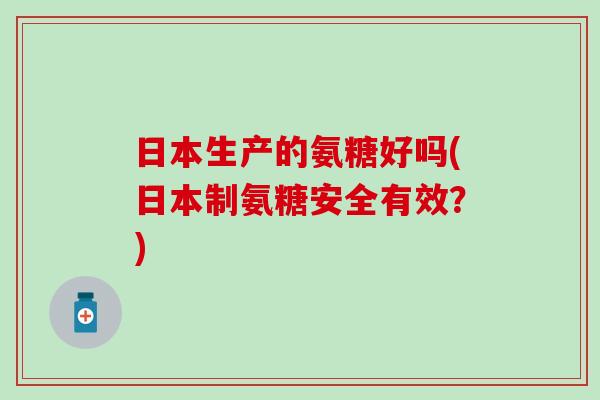 日本生产的氨糖好吗(日本制氨糖安全有效?)-第1张图片-氨糖科普网 日本生产的氨糖好吗(日本制氨糖安全有效?)-第1张图片-氨糖科普网