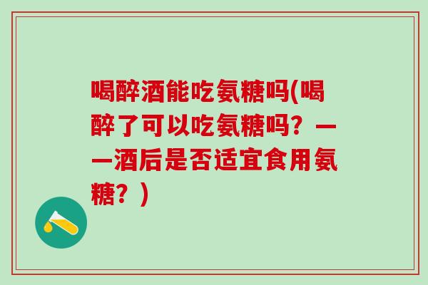 喝醉酒能吃氨糖吗(喝醉了可以吃氨糖吗?——酒后是否适宜食用氨糖?)-第1张图片-氨糖科普网 喝醉酒能吃氨糖吗(喝醉了可以吃氨糖吗?——酒后是否适宜食用氨糖?)-第1张图片-氨糖科普网