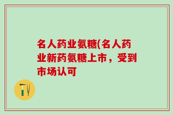 名人药业氨糖(名人药业新药氨糖上市,受到市场认可-第1张图片-氨糖科普网 名人药业氨糖(名人药业新药氨糖上市,受到市场认可-第1张图片-氨糖科普网