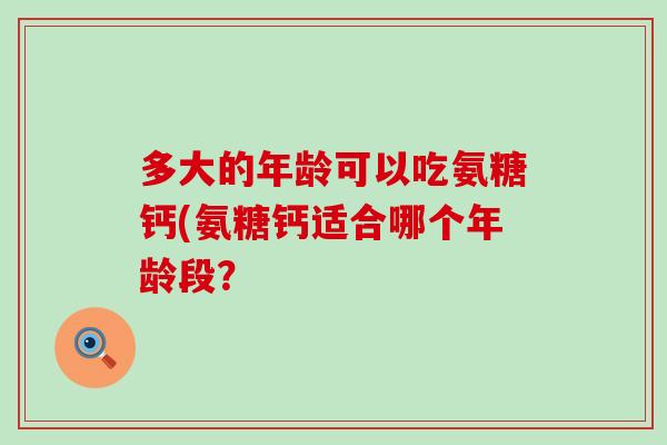 多大的年龄可以吃氨糖钙(氨糖钙适合哪个年龄段?-第1张图片-氨糖科普网 多大的年龄可以吃氨糖钙(氨糖钙适合哪个年龄段?-第1张图片-氨糖科普网