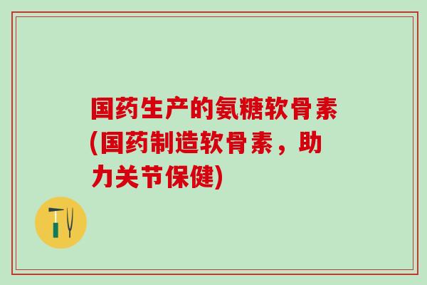 国药生产的氨糖软骨素(国药制造软骨素,助力关节保健)-第1张图片-氨糖科普网 国药生产的氨糖软骨素(国药制造软骨素,助力关节保健)-第1张图片-氨糖科普网