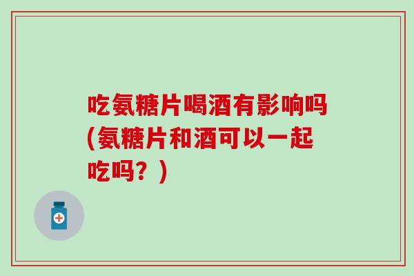 吃氨糖片喝酒有影响吗(氨糖片和酒可以一起吃吗?)-第1张图片-氨糖科普网 吃氨糖片喝酒有影响吗(氨糖片和酒可以一起吃吗?)-第1张图片-氨糖科普网