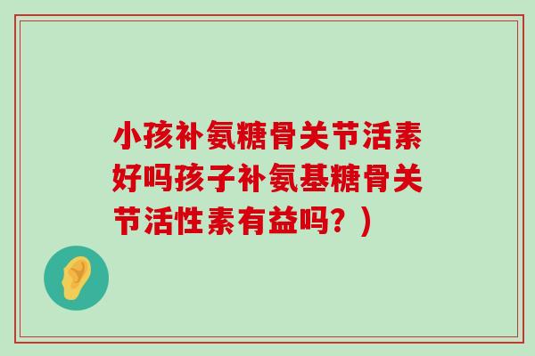 小孩补氨糖骨关节活素好吗孩子补氨基糖骨关节活性素有益吗?)-第1张图片-氨糖科普网 小孩补氨糖骨关节活素好吗孩子补氨基糖骨关节活性素有益吗?)-第1张图片-氨糖科普网
