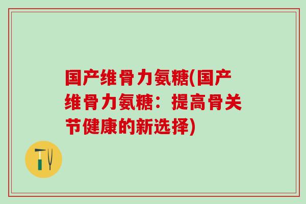国产维骨力氨糖(国产维骨力氨糖：提高骨关节健康的新选择)-第1张图片-氨糖科普网
