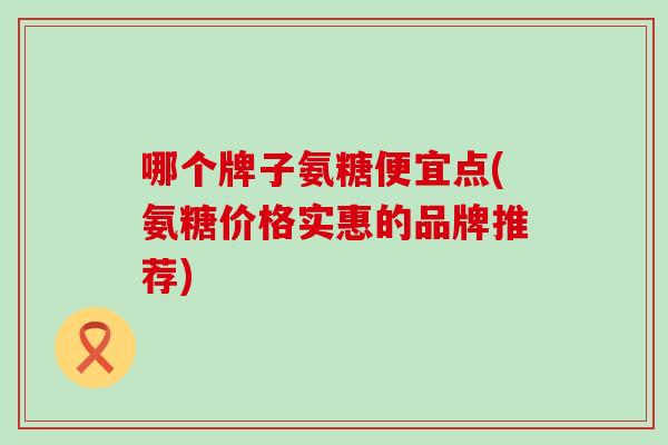 哪个牌子氨糖便宜点(氨糖价格实惠的品牌推荐)-第1张图片-氨糖科普网 哪个牌子氨糖便宜点(氨糖价格实惠的品牌推荐)-第1张图片-氨糖科普网