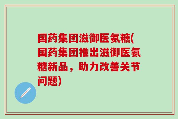 国药集团滋御医氨糖(国药集团推出滋御医氨糖新品，助力改善关节问题)-第1张图片-氨糖科普网