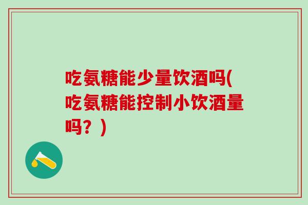 吃氨糖能少量饮酒吗(吃氨糖能控制小饮酒量吗？)-第1张图片-氨糖科普网