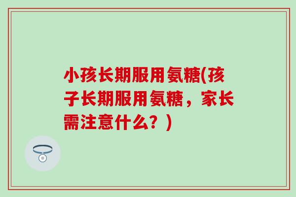 小孩长期服用氨糖(孩子长期服用氨糖，家长需注意什么？)-第1张图片-氨糖科普网