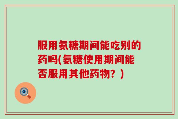 服用氨糖期间能吃别的药吗(氨糖使用期间能否服用其他药物？)-第1张图片-氨糖科普网