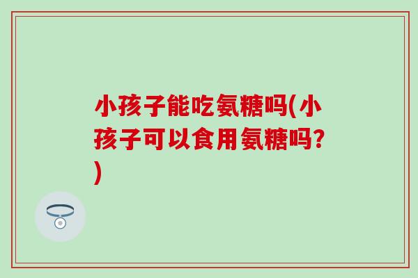 小孩子能吃氨糖吗(小孩子可以食用氨糖吗?)-第1张图片-氨糖科普网 小孩子能吃氨糖吗(小孩子可以食用氨糖吗?)-第1张图片-氨糖科普网