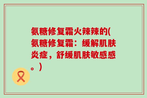 氨糖修复霜火辣辣的(氨糖修复霜：缓解肌肤炎症，舒缓肌肤敏感感。)-第1张图片-氨糖科普网